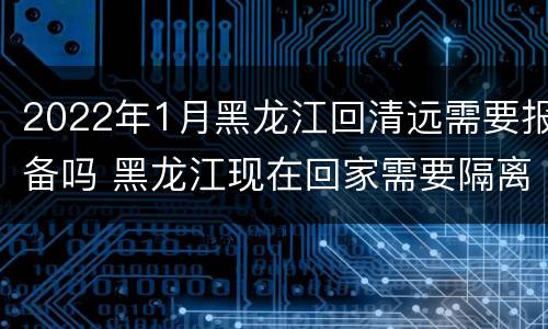 2022年1月黑龙江回清远需要报备吗 黑龙江现在回家需要隔离吗