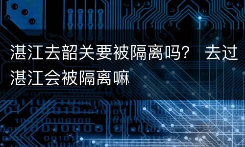 湛江去韶关要被隔离吗？ 去过湛江会被隔离嘛