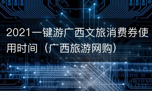 2021一键游广西文旅消费券使用时间（广西旅游网购）