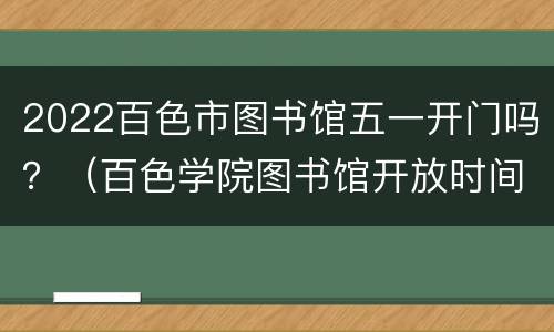 2022百色市图书馆五一开门吗？（百色学院图书馆开放时间）