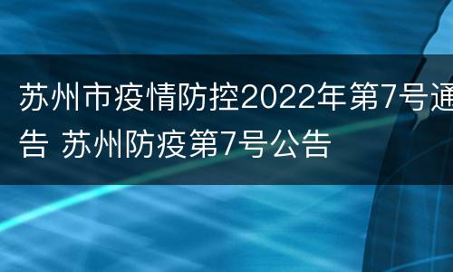 苏州市疫情防控2022年第7号通告 苏州防疫第7号公告