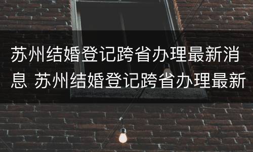 苏州结婚登记跨省办理最新消息 苏州结婚登记跨省办理最新消息通知