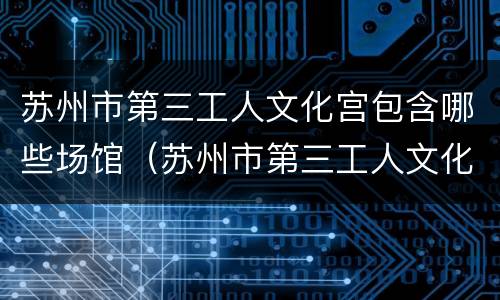 苏州市第三工人文化宫包含哪些场馆（苏州市第三工人文化宫包含哪些场馆和景点）