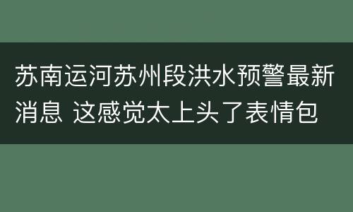 苏南运河苏州段洪水预警最新消息 这感觉太上头了表情包
