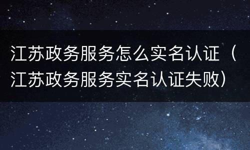 江苏政务服务怎么实名认证（江苏政务服务实名认证失败）