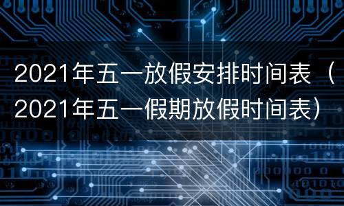 2021年五一放假安排时间表（2021年五一假期放假时间表）