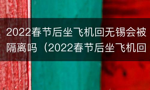 2022春节后坐飞机回无锡会被隔离吗（2022春节后坐飞机回无锡会被隔离吗现在）