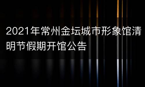 2021年常州金坛城市形象馆清明节假期开馆公告