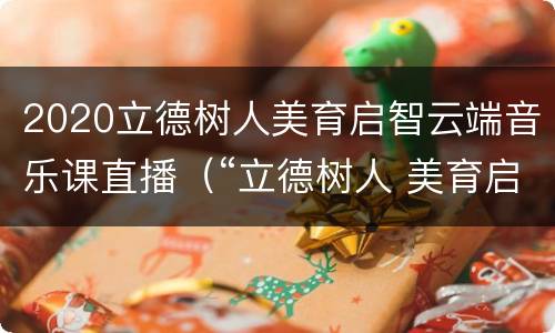 2020立德树人美育启智云端音乐课直播（“立德树人 美育启智”云端音乐课）