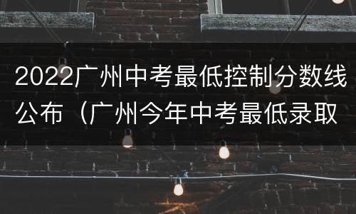 2022广州中考最低控制分数线公布（广州今年中考最低录取分数线）