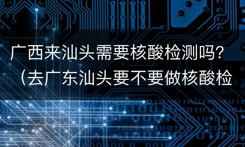 广西来汕头需要核酸检测吗？（去广东汕头要不要做核酸检测）