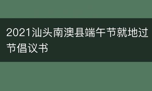 2021汕头南澳县端午节就地过节倡议书