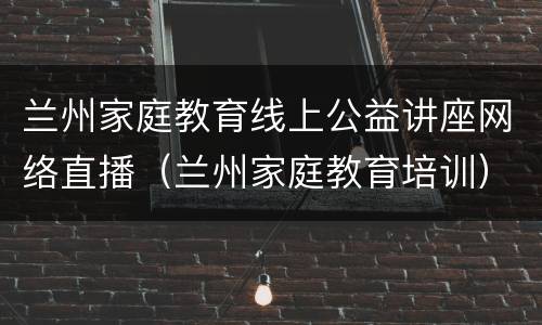 兰州家庭教育线上公益讲座网络直播（兰州家庭教育培训）