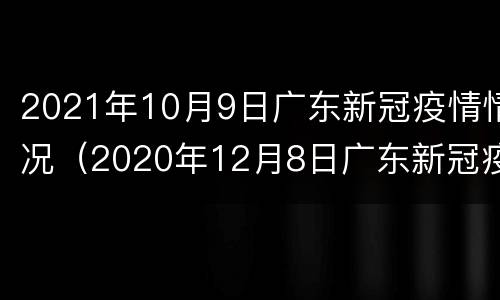 2021年10月9日广东新冠疫情情况（2020年12月8日广东新冠疫情）