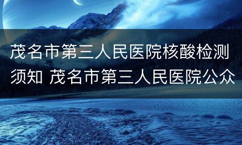 茂名市第三人民医院核酸检测须知 茂名市第三人民医院公众号