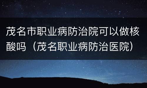 茂名市职业病防治院可以做核酸吗（茂名职业病防治医院）