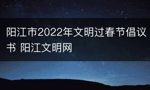阳江市2022年文明过春节倡议书 阳江文明网