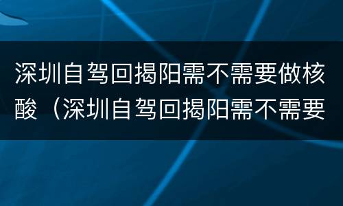 深圳自驾回揭阳需不需要做核酸（深圳自驾回揭阳需不需要做核酸检测报告）