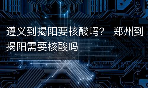 遵义到揭阳要核酸吗？ 郑州到揭阳需要核酸吗