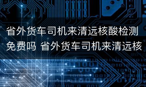 省外货车司机来清远核酸检测免费吗 省外货车司机来清远核酸检测免费吗