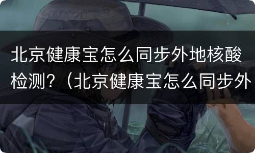 北京健康宝怎么同步外地核酸检测?（北京健康宝怎么同步外地核酸检测记录）