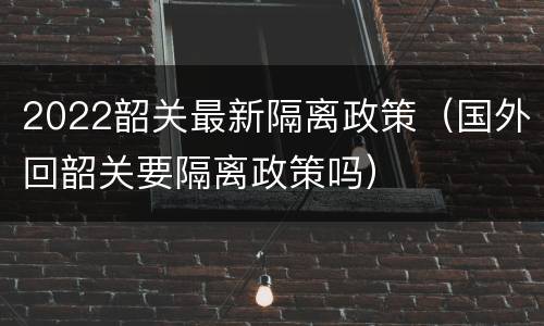 2022韶关最新隔离政策（国外回韶关要隔离政策吗）