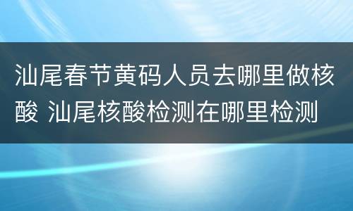 汕尾春节黄码人员去哪里做核酸 汕尾核酸检测在哪里检测
