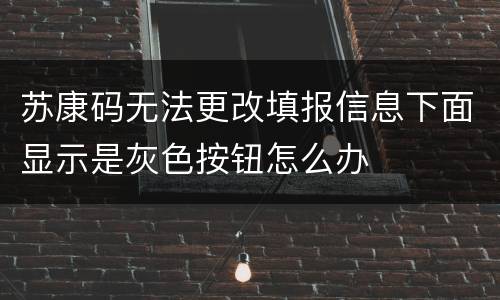 苏康码无法更改填报信息下面显示是灰色按钮怎么办