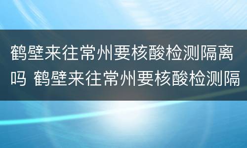鹤壁来往常州要核酸检测隔离吗 鹤壁来往常州要核酸检测隔离吗现在