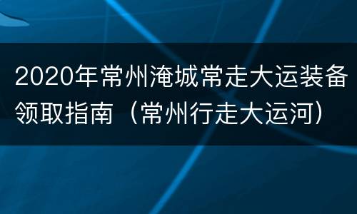 2020年常州淹城常走大运装备领取指南（常州行走大运河）