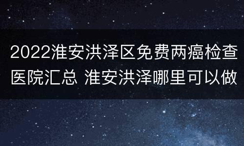 2022淮安洪泽区免费两癌检查医院汇总 淮安洪泽哪里可以做核酸检测