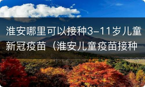 淮安哪里可以接种3-11岁儿童新冠疫苗（淮安儿童疫苗接种地点）