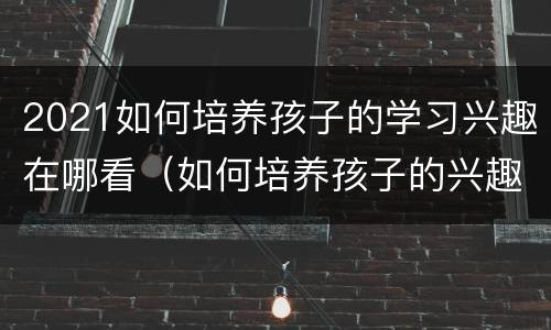 2021如何培养孩子的学习兴趣在哪看（如何培养孩子的兴趣爱好2021）