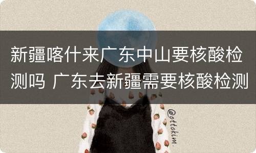 新疆喀什来广东中山要核酸检测吗 广东去新疆需要核酸检测吗