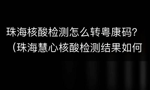 珠海核酸检测怎么转粤康码？（珠海慧心核酸检测结果如何上传粤康码?）
