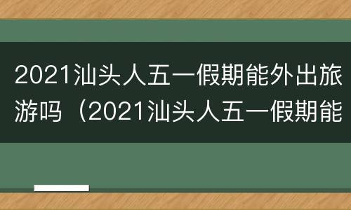 2021汕头人五一假期能外出旅游吗（2021汕头人五一假期能外出旅游吗现在）