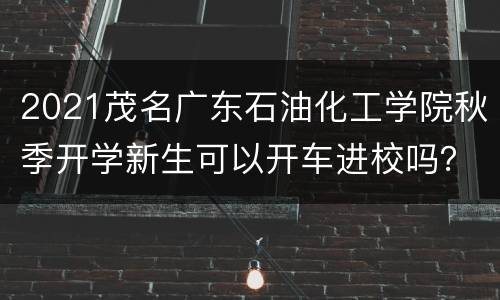 2021茂名广东石油化工学院秋季开学新生可以开车进校吗？