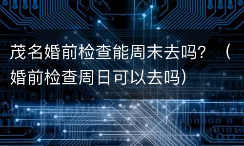 茂名婚前检查能周末去吗？（婚前检查周日可以去吗）