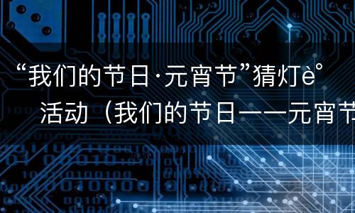“我们的节日·元宵节”猜灯谜活动（我们的节日一一元宵节内容）
