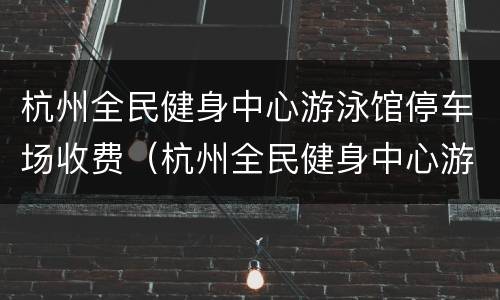 杭州全民健身中心游泳馆停车场收费（杭州全民健身中心游泳馆停车场收费吗）