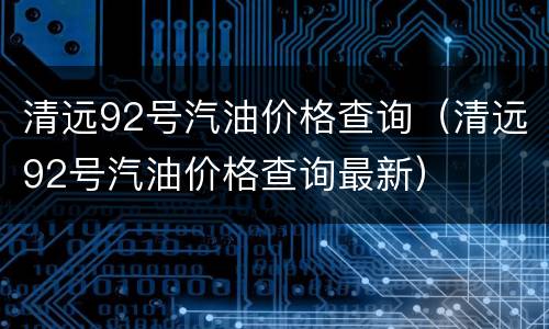 清远92号汽油价格查询（清远92号汽油价格查询最新）