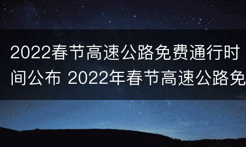 2022春节高速公路免费通行时间公布 2022年春节高速公路免费时间