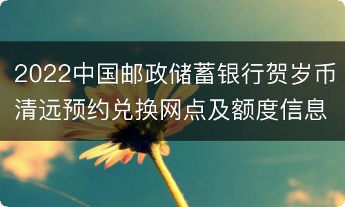 2022中国邮政储蓄银行贺岁币清远预约兑换网点及额度信息