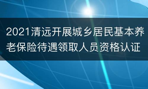 2021清远开展城乡居民基本养老保险待遇领取人员资格认证的通知原文