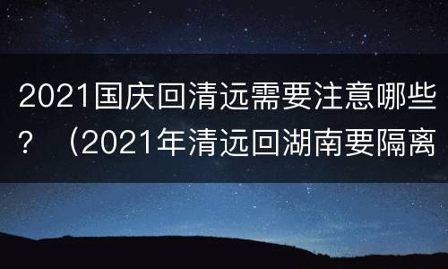 2021国庆回清远需要注意哪些？（2021年清远回湖南要隔离吗）