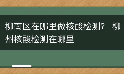 柳南区在哪里做核酸检测？ 柳州核酸检测在哪里