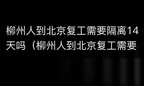 柳州人到北京复工需要隔离14天吗（柳州人到北京复工需要隔离14天吗现在）