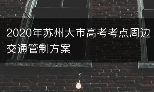 2020年苏州大市高考考点周边交通管制方案