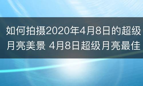 如何拍摄2020年4月8日的超级月亮美景 4月8日超级月亮最佳观看时间