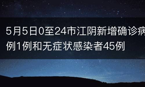 5月5日0至24市江阴新增确诊病例1例和无症状感染者45例